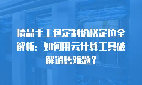 精品手工包定制价格定位全解析：如何用云计算工具破解销售难题？
