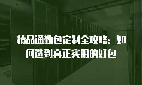 精品通勤包定制全攻略：如何选到真正实用的好包