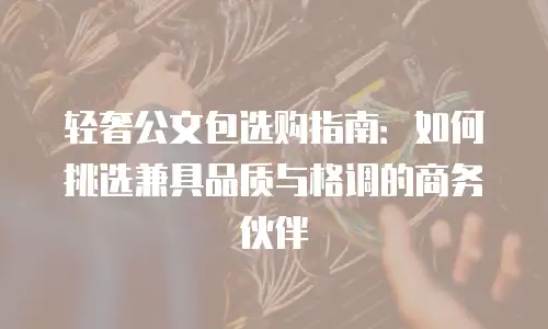轻奢公文包选购指南：如何挑选兼具品质与格调的商务伙伴