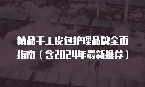 精品手工皮包护理品牌全面指南（含2024年最新推荐）