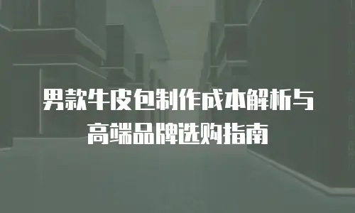 男款牛皮包制作成本解析与高端品牌选购指南