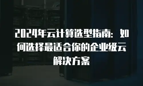 2024年云计算选型指南：如何选择最适合你的企业级云解决方案