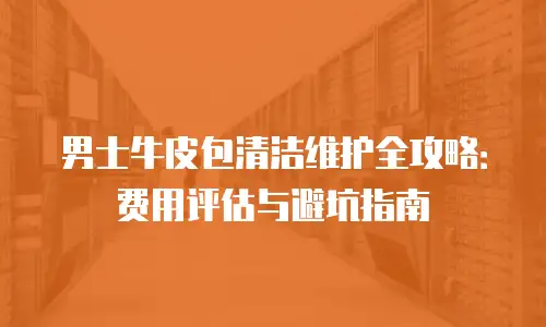 男士牛皮包清洁维护全攻略：费用评估与避坑指南