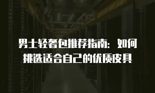 男士轻奢包推荐指南：如何挑选适合自己的优质皮具