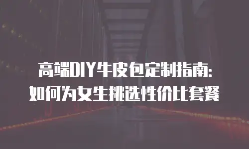 高端DIY牛皮包定制指南：如何为女生挑选性价比套餐
