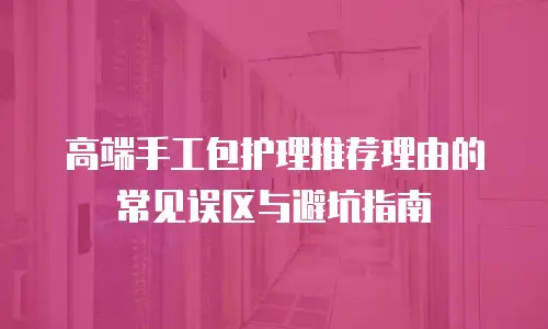 高端手工包护理推荐理由的常见误区与避坑指南