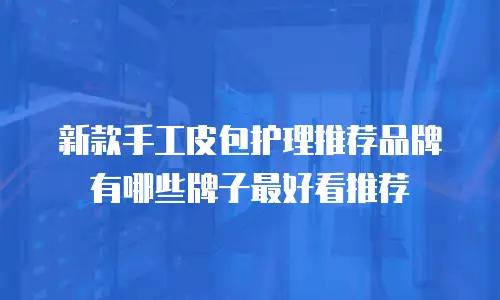 新款手工皮包护理推荐品牌有哪些牌子最好看推荐