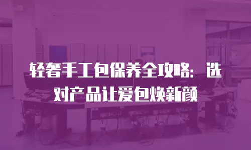 轻奢手工包保养全攻略：选对产品让爱包焕新颜