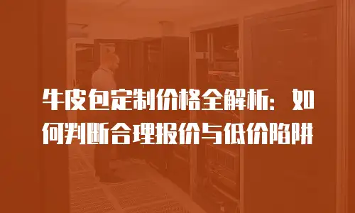 牛皮包定制价格全解析：如何判断合理报价与低价陷阱