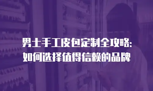 男士手工皮包定制全攻略：如何选择值得信赖的品牌