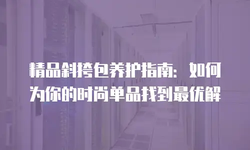精品斜挎包养护指南：如何为你的时尚单品找到最优解