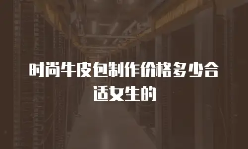 时尚牛皮包制作价格多少合适女生的