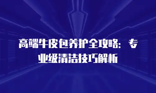 高端牛皮包养护全攻略：专业级清洁技巧解析