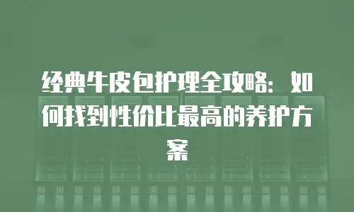 经典牛皮包护理全攻略：如何找到性价比最高的养护方案