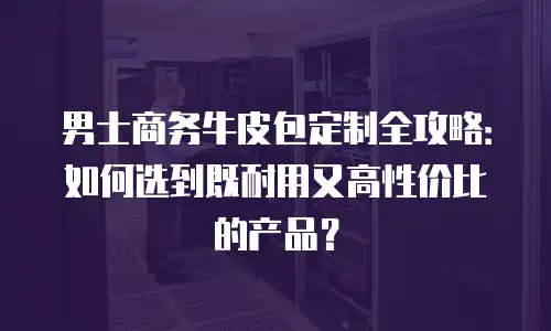 男士商务牛皮包定制全攻略：如何选到既耐用又高性价比的产品？