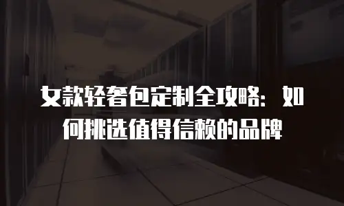 女款轻奢包定制全攻略：如何挑选值得信赖的品牌