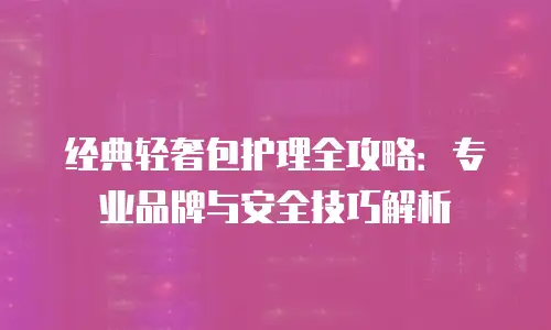 经典轻奢包护理全攻略：专业品牌与安全技巧解析