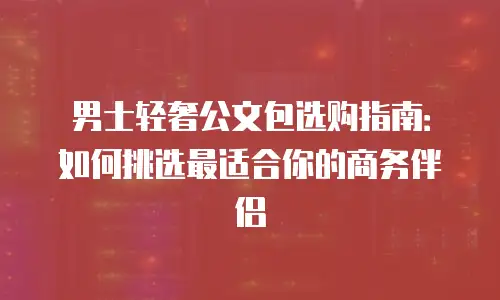 男士轻奢公文包选购指南：如何挑选最适合你的商务伴侣