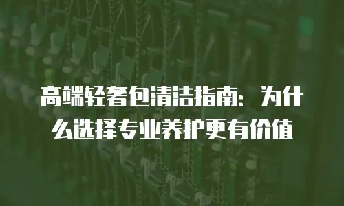 高端轻奢包清洁指南：为什么选择专业养护更有价值