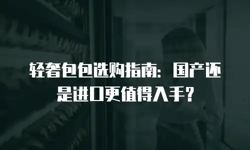 轻奢包包选购指南：国产还是进口更值得入手？