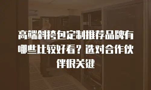 高端斜挎包定制推荐品牌有哪些比较好看？选对合作伙伴很关键