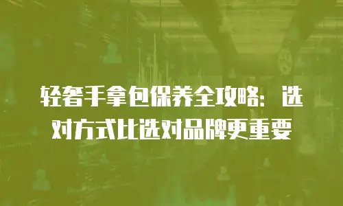 轻奢手拿包保养全攻略：选对方式比选对品牌更重要