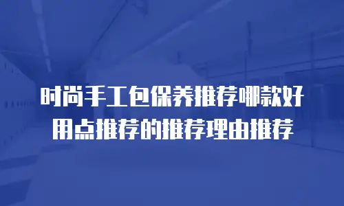 时尚手工包保养推荐哪款好用点推荐的推荐理由推荐