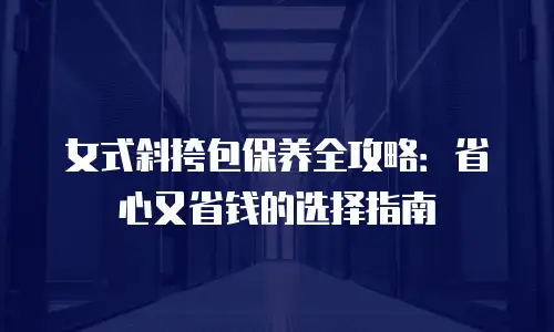 女式斜挎包保养全攻略：省心又省钱的选择指南