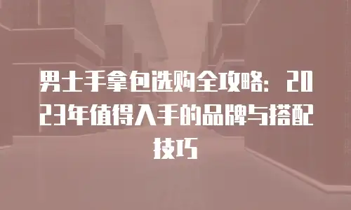 男士手拿包选购全攻略：2023年值得入手的品牌与搭配技巧