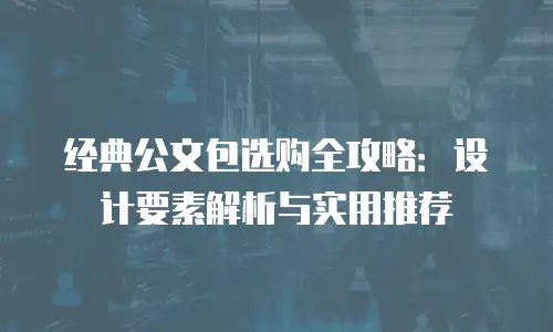 经典公文包选购全攻略：设计要素解析与实用推荐