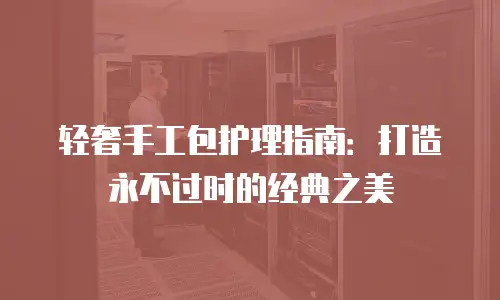 轻奢手工包护理指南：打造永不过时的经典之美