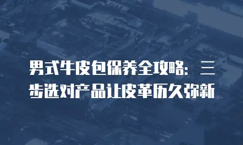 男式牛皮包保养全攻略：三步选对产品让皮革历久弥新