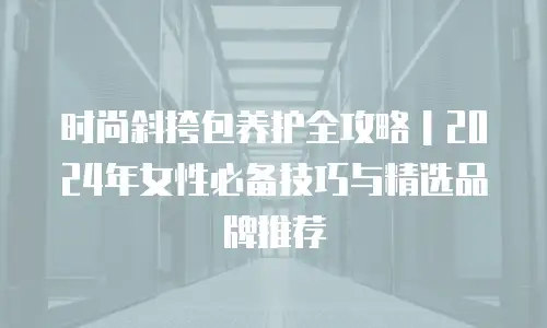 时尚斜挎包养护全攻略｜2024年女性必备技巧与精选品牌推荐