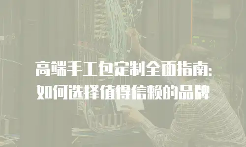 高端手工包定制全面指南：如何选择值得信赖的品牌