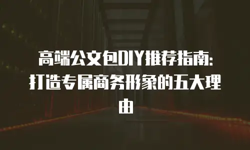高端公文包DIY推荐指南：打造专属商务形象的五大理由