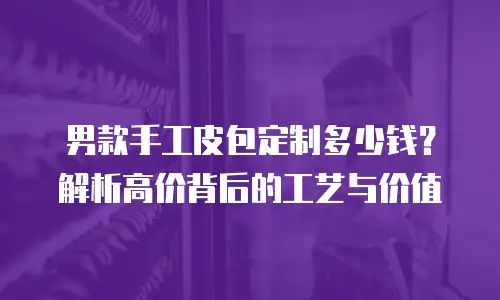 男款手工皮包定制多少钱？解析高价背后的工艺与价值
