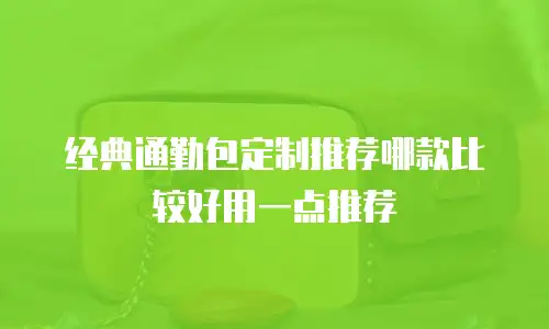 经典通勤包定制推荐哪款比较好用一点推荐