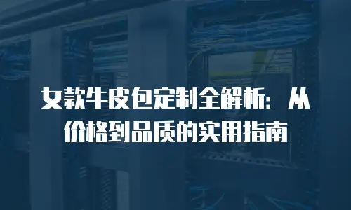 女款牛皮包定制全解析：从价格到品质的实用指南