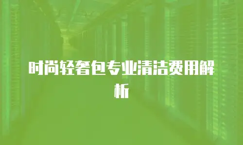 时尚轻奢包专业清洁费用解析