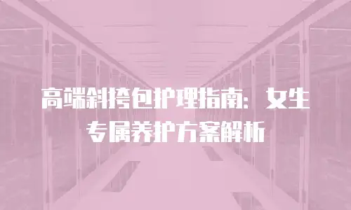 高端斜挎包护理指南：女生专属养护方案解析
