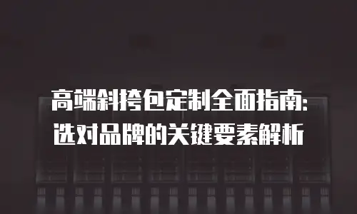 高端斜挎包定制全面指南：选对品牌的关键要素解析