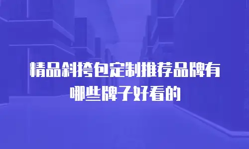 精品斜挎包定制推荐品牌有哪些牌子好看的