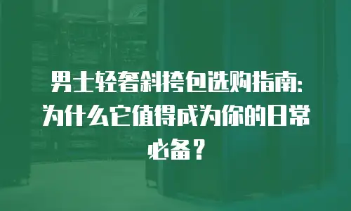 男士轻奢斜挎包选购指南：为什么它值得成为你的日常必备？