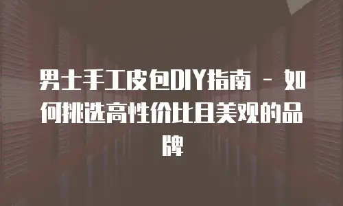 男士手工皮包DIY指南 - 如何挑选高性价比且美观的品牌