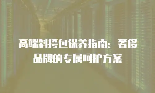 高端斜挎包保养指南：奢侈品牌的专属呵护方案