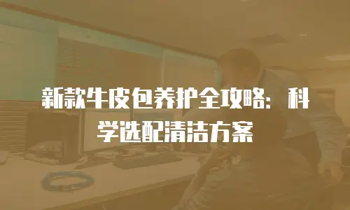 新款牛皮包养护全攻略：科学选配清洁方案