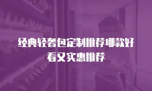 经典轻奢包定制推荐哪款好看又实惠推荐