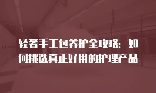 轻奢手工包养护全攻略：如何挑选真正好用的护理产品