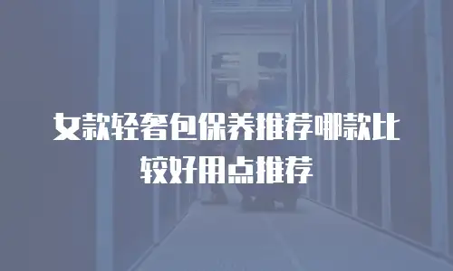 女款轻奢包保养推荐哪款比较好用点推荐