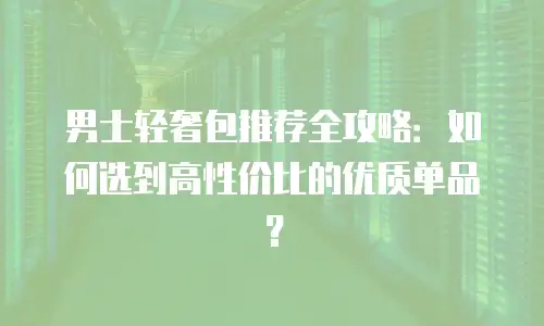 男士轻奢包推荐全攻略：如何选到高性价比的优质单品？